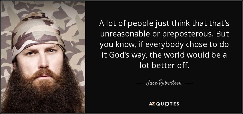 A lot of people just think that that's unreasonable or preposterous. But you know, if everybody chose to do it God's way, the world would be a lot better off. - Jase Robertson
