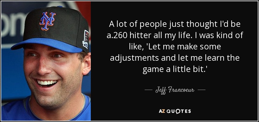 A lot of people just thought I'd be a .260 hitter all my life. I was kind of like, 'Let me make some adjustments and let me learn the game a little bit.' - Jeff Francoeur
