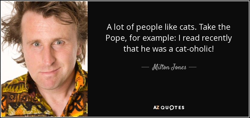 A lot of people like cats. Take the Pope, for example: I read recently that he was a cat-oholic! - Milton Jones