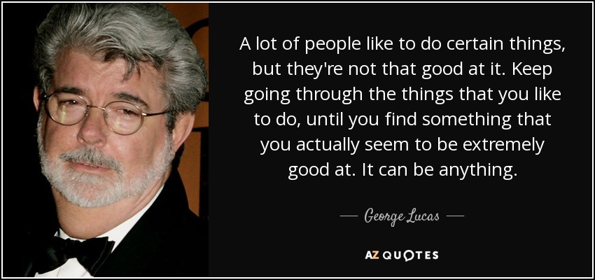 A lot of people like to do certain things, but they're not that good at it. Keep going through the things that you like to do, until you find something that you actually seem to be extremely good at. It can be anything. - George Lucas