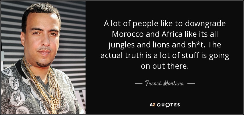 A lot of people like to downgrade Morocco and Africa like its all jungles and lions and sh*t. The actual truth is a lot of stuff is going on out there. - French Montana