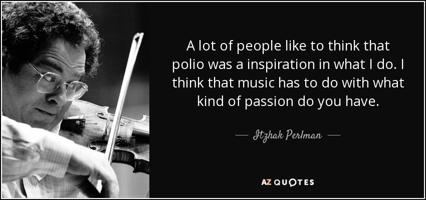 A lot of people like to think that polio was a inspiration in what I do. I think that music has to do with what kind of passion do you have. - Itzhak Perlman