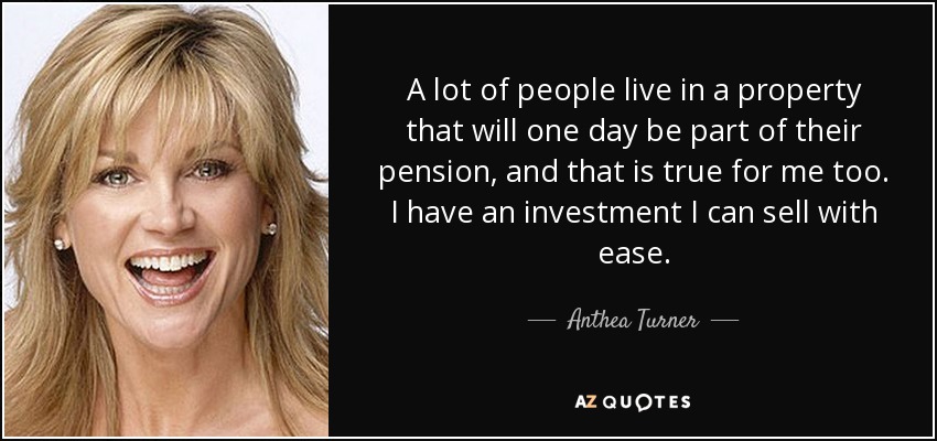 A lot of people live in a property that will one day be part of their pension, and that is true for me too. I have an investment I can sell with ease. - Anthea Turner