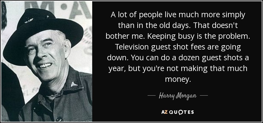 A lot of people live much more simply than in the old days. That doesn't bother me. Keeping busy is the problem. Television guest shot fees are going down. You can do a dozen guest shots a year, but you're not making that much money. - Harry Morgan