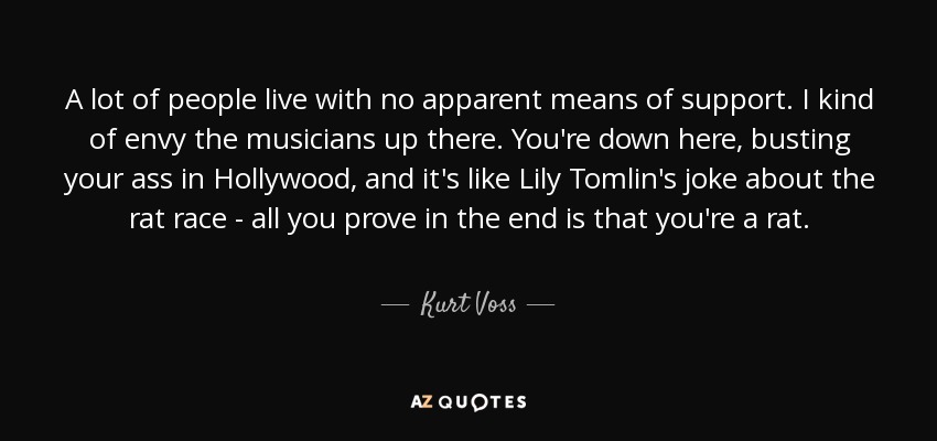 A lot of people live with no apparent means of support. I kind of envy the musicians up there. You're down here, busting your ass in Hollywood, and it's like Lily Tomlin's joke about the rat race - all you prove in the end is that you're a rat. - Kurt Voss