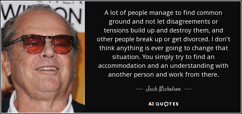 A lot of people manage to find common ground and not let disagreements or tensions build up and destroy them, and other people break up or get divorced. I don't think anything is ever going to change that situation. You simply try to find an accommodation and an understanding with another person and work from there. - Jack Nicholson