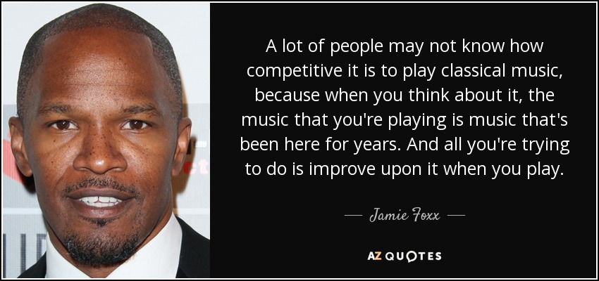 A lot of people may not know how competitive it is to play classical music, because when you think about it, the music that you're playing is music that's been here for years. And all you're trying to do is improve upon it when you play. - Jamie Foxx