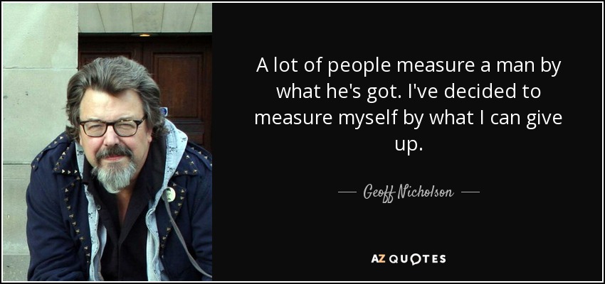 A lot of people measure a man by what he's got. I've decided to measure myself by what I can give up. - Geoff Nicholson