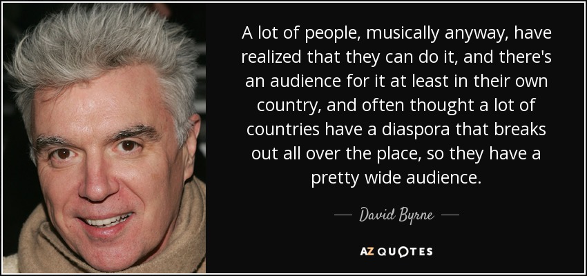 A lot of people, musically anyway, have realized that they can do it, and there's an audience for it at least in their own country, and often thought a lot of countries have a diaspora that breaks out all over the place, so they have a pretty wide audience. - David Byrne