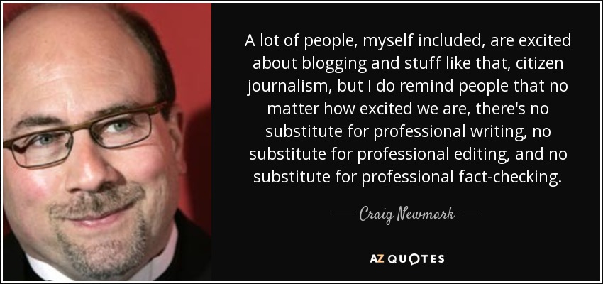 A lot of people, myself included, are excited about blogging and stuff like that, citizen journalism, but I do remind people that no matter how excited we are, there's no substitute for professional writing, no substitute for professional editing, and no substitute for professional fact-checking. - Craig Newmark