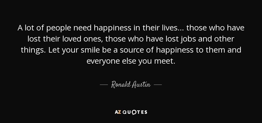 A lot of people need happiness in their lives... those who have lost their loved ones, those who have lost jobs and other things. Let your smile be a source of happiness to them and everyone else you meet. - Ronald Austin