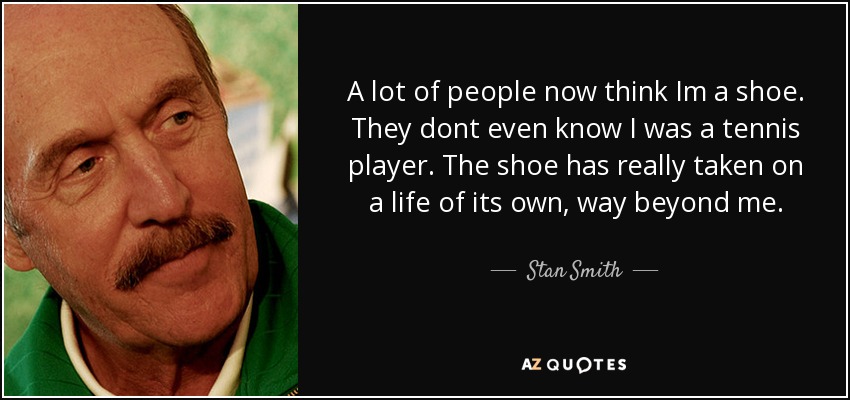 A lot of people now think Im a shoe. They dont even know I was a tennis player. The shoe has really taken on a life of its own, way beyond me. - Stan Smith