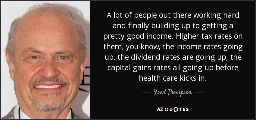 A lot of people out there working hard and finally building up to getting a pretty good income. Higher tax rates on them, you know, the income rates going up, the dividend rates are going up, the capital gains rates all going up before health care kicks in. - Fred Thompson