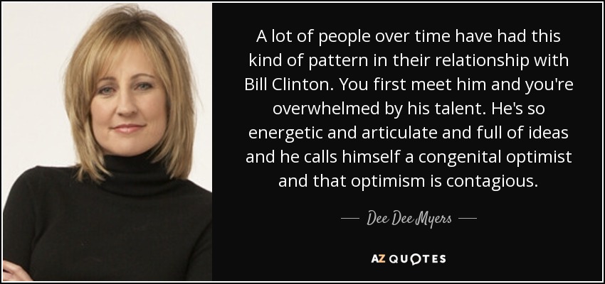 A lot of people over time have had this kind of pattern in their relationship with Bill Clinton. You first meet him and you're overwhelmed by his talent. He's so energetic and articulate and full of ideas and he calls himself a congenital optimist and that optimism is contagious. - Dee Dee Myers