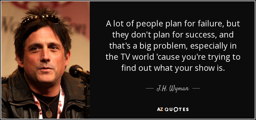 A lot of people plan for failure, but they don't plan for success, and that's a big problem, especially in the TV world 'cause you're trying to find out what your show is. - J.H. Wyman
