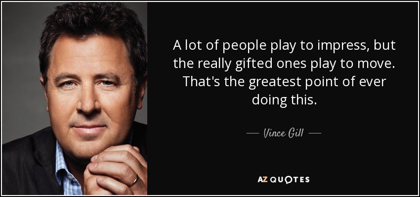 A lot of people play to impress, but the really gifted ones play to move. That's the greatest point of ever doing this. - Vince Gill