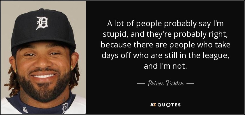 A lot of people probably say I'm stupid, and they're probably right, because there are people who take days off who are still in the league, and I'm not. - Prince Fielder