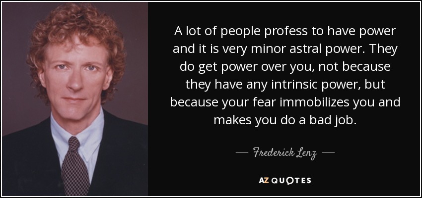 A lot of people profess to have power and it is very minor astral power. They do get power over you, not because they have any intrinsic power, but because your fear immobilizes you and makes you do a bad job. - Frederick Lenz