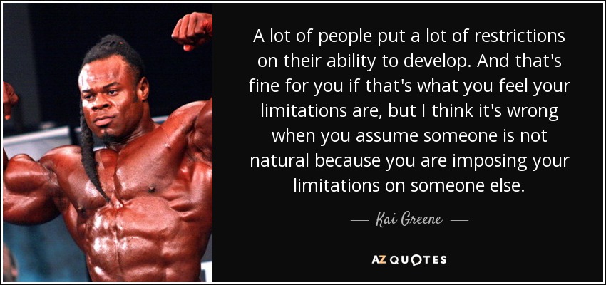 A lot of people put a lot of restrictions on their ability to develop. And that's fine for you if that's what you feel your limitations are, but I think it's wrong when you assume someone is not natural because you are imposing your limitations on someone else. - Kai Greene