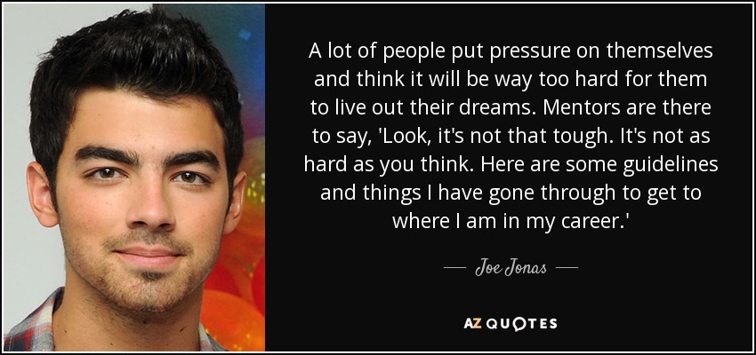 A lot of people put pressure on themselves and think it will be way too hard for them to live out their dreams. Mentors are there to say, 'Look, it's not that tough. It's not as hard as you think. Here are some guidelines and things I have gone through to get to where I am in my career.' - Joe Jonas