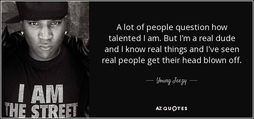 A lot of people question how talented I am. But I'm a real dude and I know real things and I've seen real people get their head blown off. - Young Jeezy