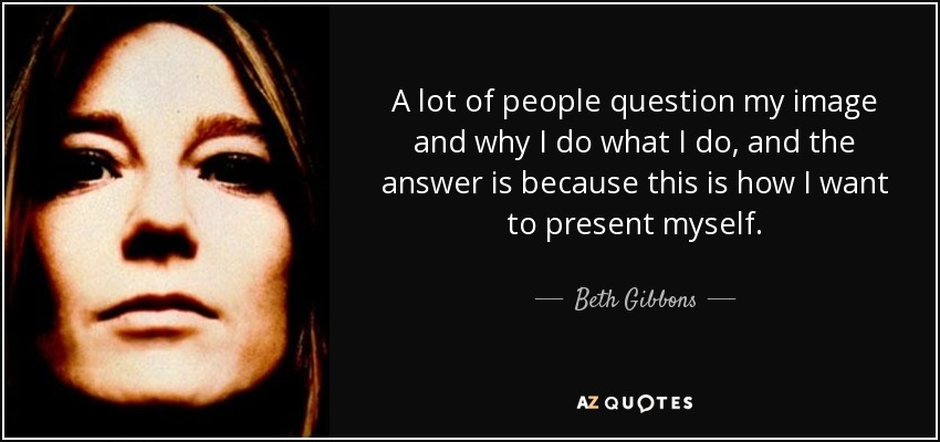 A lot of people question my image and why I do what I do, and the answer is because this is how I want to present myself. - Beth Gibbons