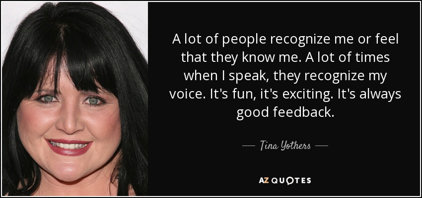 A lot of people recognize me or feel that they know me. A lot of times when I speak, they recognize my voice. It's fun, it's exciting. It's always good feedback. - Tina Yothers
