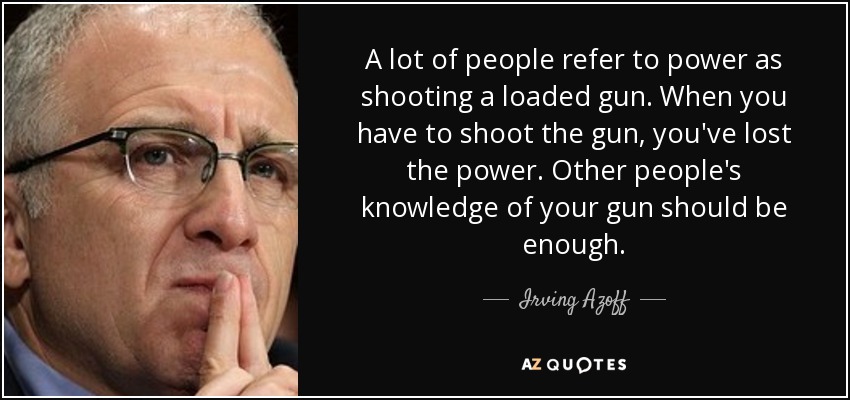 A lot of people refer to power as shooting a loaded gun. When you have to shoot the gun, you've lost the power. Other people's knowledge of your gun should be enough. - Irving Azoff