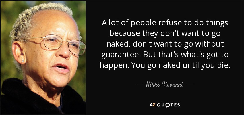 A lot of people refuse to do things because they don't want to go naked, don't want to go without guarantee. But that's what's got to happen. You go naked until you die. - Nikki Giovanni
