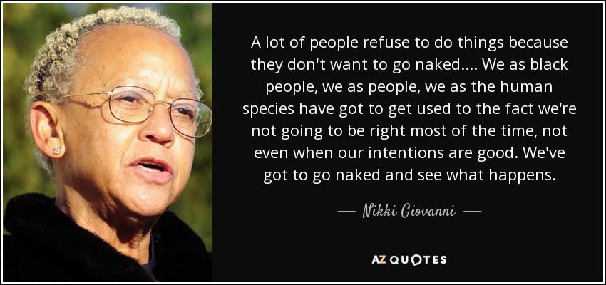 A lot of people refuse to do things because they don't want to go naked... . We as black people, we as people, we as the human species have got to get used to the fact we're not going to be right most of the time, not even when our intentions are good. We've got to go naked and see what happens. - Nikki Giovanni
