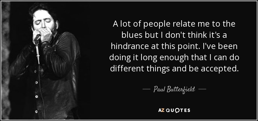 A lot of people relate me to the blues but I don't think it's a hindrance at this point. I've been doing it long enough that I can do different things and be accepted. - Paul Butterfield