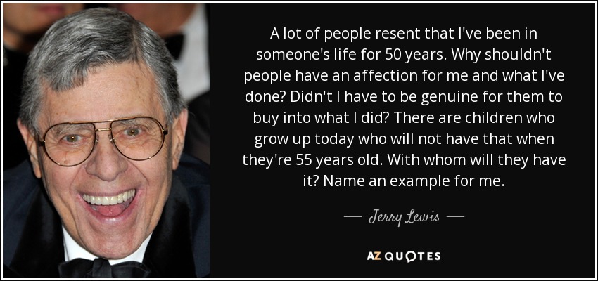 A lot of people resent that I've been in someone's life for 50 years. Why shouldn't people have an affection for me and what I've done? Didn't I have to be genuine for them to buy into what I did? There are children who grow up today who will not have that when they're 55 years old. With whom will they have it? Name an example for me. - Jerry Lewis