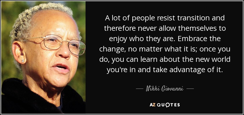 A lot of people resist transition and therefore never allow themselves to enjoy who they are. Embrace the change, no matter what it is; once you do, you can learn about the new world you're in and take advantage of it. - Nikki Giovanni