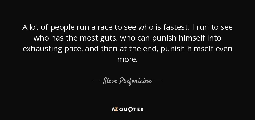 A lot of people run a race to see who is fastest. I run to see who has the most guts, who can punish himself into exhausting pace, and then at the end, punish himself even more. - Steve Prefontaine