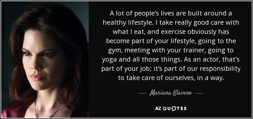 A lot of people's lives are built around a healthy lifestyle. I take really good care with what I eat, and exercise obviously has become part of your lifestyle, going to the gym, meeting with your trainer, going to yoga and all those things. As an actor, that's part of your job; it's part of our responsibility to take care of ourselves, in a way. - Mariana Klaveno