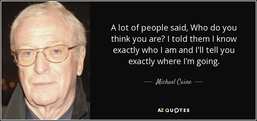 A lot of people said, Who do you think you are? I told them I know exactly who I am and I'll tell you exactly where I'm going. - Michael Caine