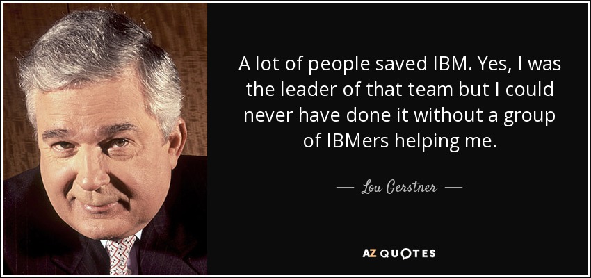 A lot of people saved IBM. Yes, I was the leader of that team but I could never have done it without a group of IBMers helping me. - Lou Gerstner