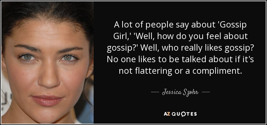 A lot of people say about 'Gossip Girl,' 'Well, how do you feel about gossip?' Well, who really likes gossip? No one likes to be talked about if it's not flattering or a compliment. - Jessica Szohr