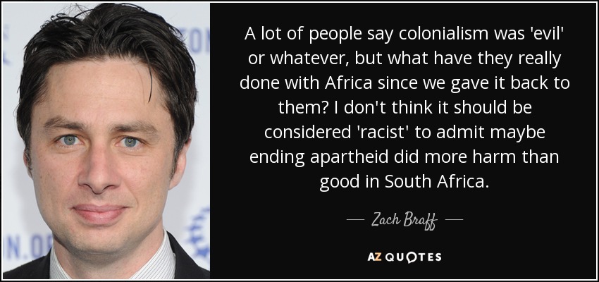 A lot of people say colonialism was 'evil' or whatever, but what have they really done with Africa since we gave it back to them? I don't think it should be considered 'racist' to admit maybe ending apartheid did more harm than good in South Africa. - Zach Braff