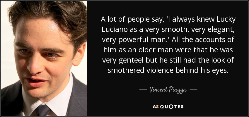A lot of people say, 'I always knew Lucky Luciano as a very smooth, very elegant, very powerful man.' All the accounts of him as an older man were that he was very genteel but he still had the look of smothered violence behind his eyes. - Vincent Piazza