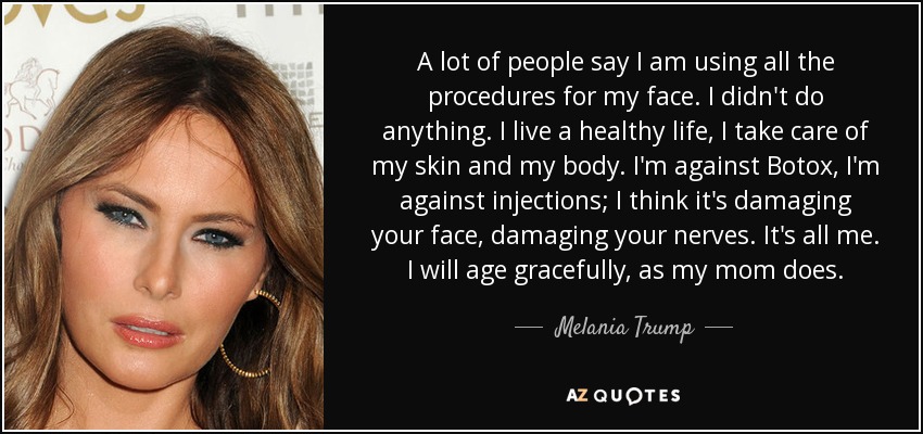 A lot of people say I am using all the procedures for my face. I didn't do anything. I live a healthy life, I take care of my skin and my body. I'm against Botox, I'm against injections; I think it's damaging your face, damaging your nerves. It's all me. I will age gracefully, as my mom does. - Melania Trump