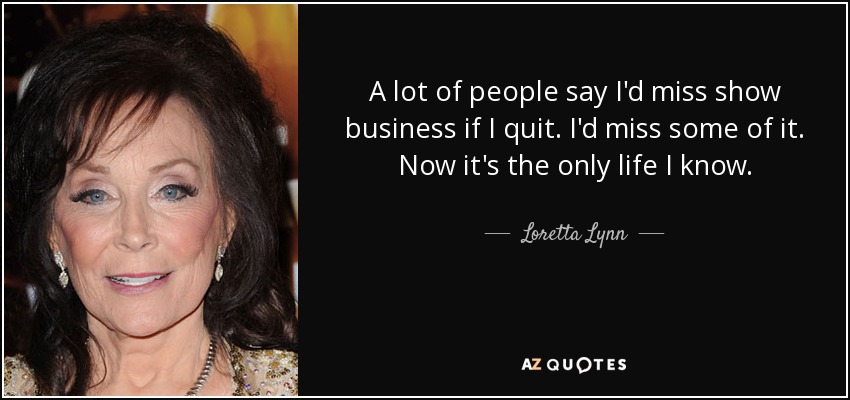 A lot of people say I'd miss show business if I quit. I'd miss some of it. Now it's the only life I know. - Loretta Lynn