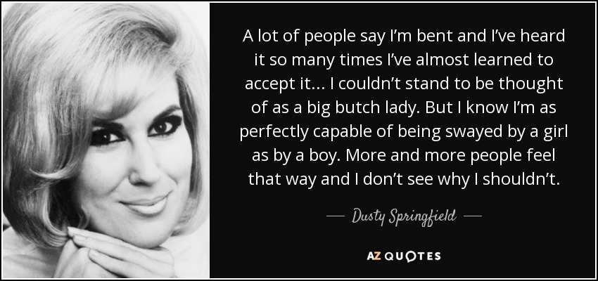 A lot of people say I’m bent and I’ve heard it so many times I’ve almost learned to accept it ... I couldn’t stand to be thought of as a big butch lady. But I know I’m as perfectly capable of being swayed by a girl as by a boy. More and more people feel that way and I don’t see why I shouldn’t. - Dusty Springfield