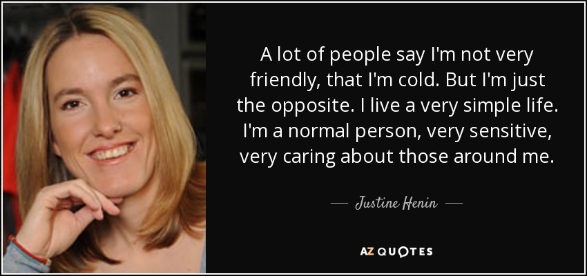 A lot of people say I'm not very friendly, that I'm cold. But I'm just the opposite. I live a very simple life. I'm a normal person, very sensitive, very caring about those around me. - Justine Henin