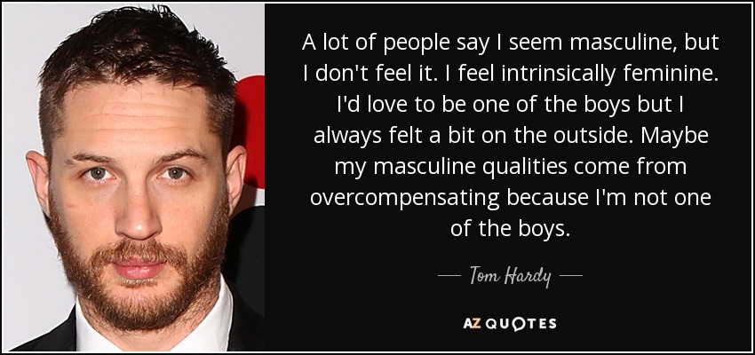 A lot of people say I seem masculine, but I don't feel it. I feel intrinsically feminine. I'd love to be one of the boys but I always felt a bit on the outside. Maybe my masculine qualities come from overcompensating because I'm not one of the boys. - Tom Hardy