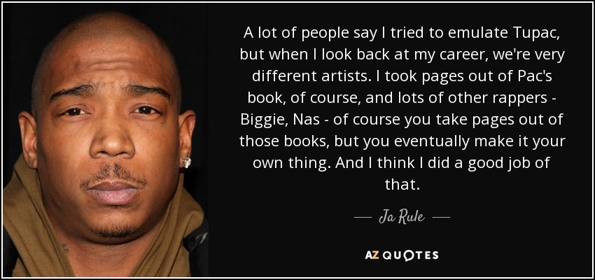 A lot of people say I tried to emulate Tupac, but when I look back at my career, we're very different artists. I took pages out of Pac's book, of course, and lots of other rappers - Biggie, Nas - of course you take pages out of those books, but you eventually make it your own thing. And I think I did a good job of that. - Ja Rule