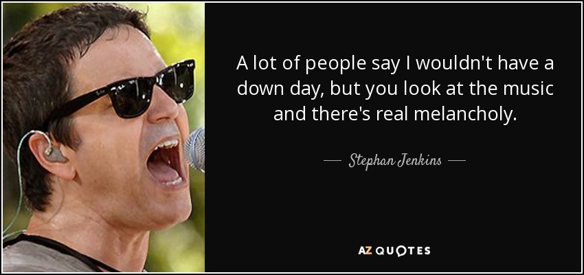 A lot of people say I wouldn't have a down day, but you look at the music and there's real melancholy. - Stephan Jenkins