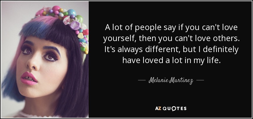 A lot of people say if you can't love yourself, then you can't love others. It's always different, but I definitely have loved a lot in my life. - Melanie Martinez