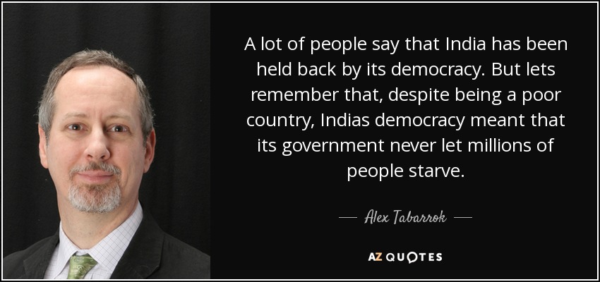 A lot of people say that India has been held back by its democracy. But lets remember that, despite being a poor country, Indias democracy meant that its government never let millions of people starve. - Alex Tabarrok