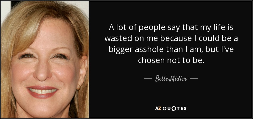 A lot of people say that my life is wasted on me because I could be a bigger asshole than I am, but I've chosen not to be. - Bette Midler